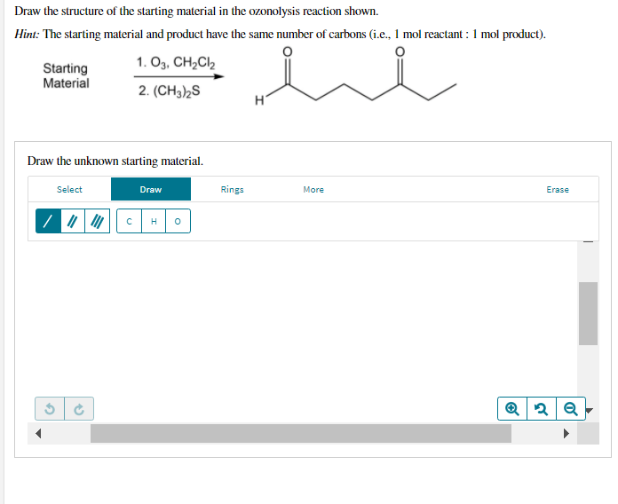 Draw the structure of the starting material in the ozonolysis reaction shown.
Hint: The starting material and product have the same number of carbons (i.e., 1 mol reactant : 1 mol product).
1. Оз, СH,Cl
Starting
Material
2. (CH3)2S
Draw the unknown starting material.
Select
Draw
Rings
More
Erase
H
