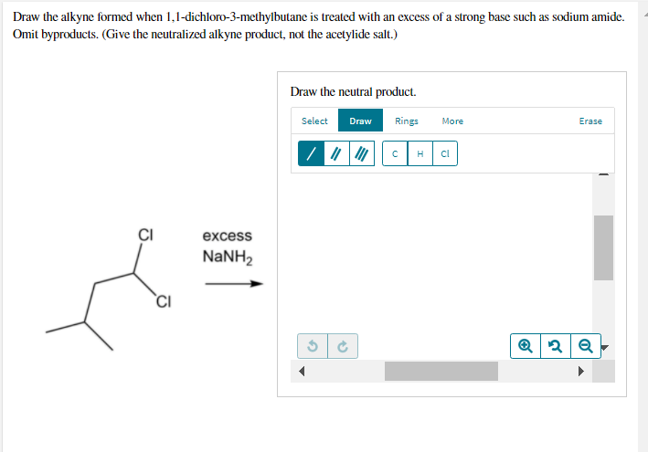Draw the alkyne formed when 1,1-dichloro-3-methylbutane is treated with an excess of a strong base such as sodium amide.
Omit byproducts. (Give the neutralized alkyne product, not the acetylide salt.)
Draw the neutral product.
Select
Draw
Rings
More
Erase
H
cl
CI
excess
NANH2
