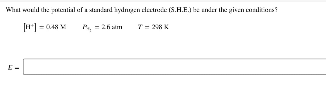 What would the potential of a standard hydrogen electrode (S.H.E.) be under the given conditions?
H+] = 0.48 M
PH,
= 2.6 atm
T = 298 K
E =
