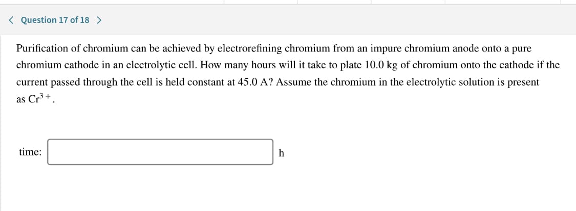 Purification of chromium can be achieved by electrorefining chromium from an impure chromium anode onto a pure
chromium cathode in an electrolytic cell. How many hours will it take to plate 10.0 kg of chromium onto the cathode if the
current passed through the cell is held constant at 45.0 A? Assume the chromium in the electrolytic solution is present
as Cr3 +.
