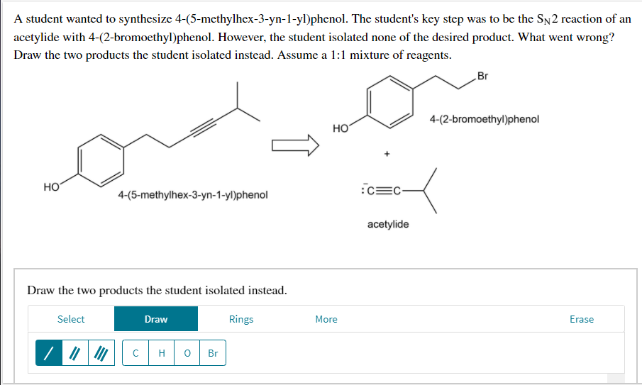 A student wanted to synthesize 4-(5-methylhex-3-yn-1-yl)phenol. The student's key step was to be the SN2 reaction of an
acetylide with 4-(2-bromoethyl)phenol. However, the student isolated none of the desired product. What went wrong?
Draw the two products the student isolated instead. Assume a 1:1 mixture of reagents.
Br
4-(2-bromoethyl)phenol
но
HO
:c=C-
4-(5-methylhex-3-yn-1-yl)phenol
acetylide
Draw the two products the student isolated instead.
Select
Draw
Rings
More
Erase
C
H
Br
