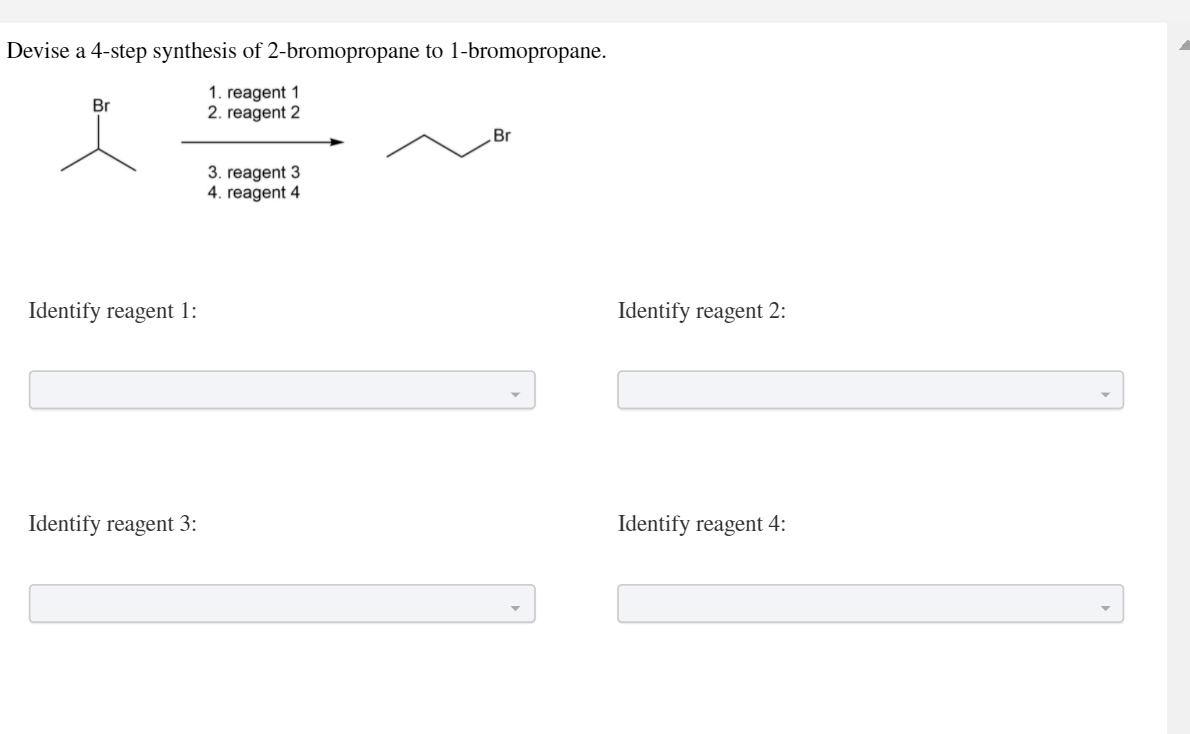 Devise a 4-step synthesis of 2-bromopropane to 1-bromopropane.
1. reagent 1
2. reagent 2
Br
Br
3. reagent 3
4. reagent 4
Identify reagent 1:
Identify reagent 2:
Identify reagent 3:
Identify reagent 4:
