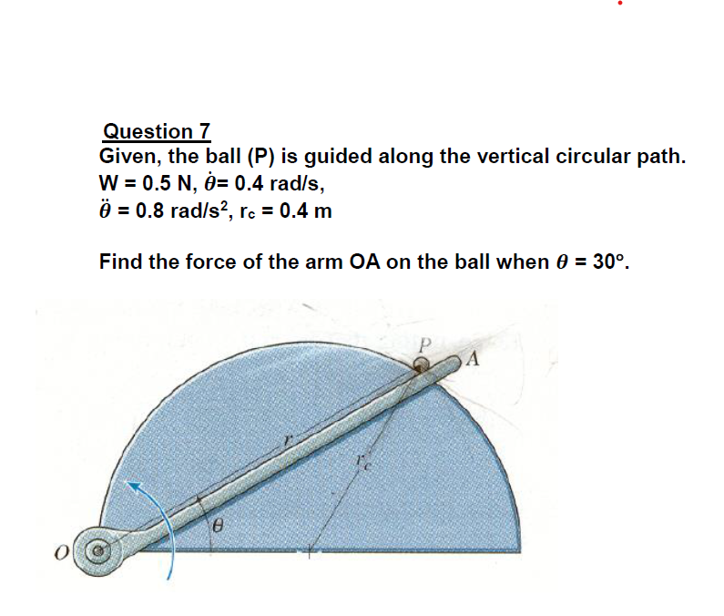 Question 7
Given, the ball (P) is guided along the vertical circular path.
W = 0.5 N, 0= 0.4 rad/s,
Ö = 0.8 rad/s?, rc = 0.4 m
Find the force of the arm OA on the ball when 0 = 30°.
A
