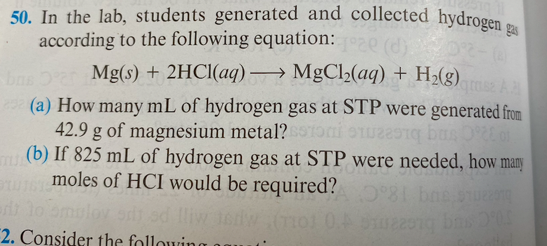 50. In the lab, students generated and collected hydrogen
according to the following equation:
Mg(s) + 2HCI(aq)→ MgCl>(aq) + H2(g).
| (a) How many mL of hydrogen gas at STP were generated from
42.9 g of magnesium metal?Toni on bus 0o
(b) If 825 mL of hydrogen gas at STP were needed, how many
moles of HCI would be required? 8 bae sue
gas
e (d).
AA
