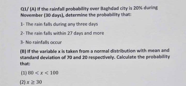 Q1/ (A) If the rainfall probability over Baghdad city is 20% during
November (30 days), determine the probability that:
1- The rain falls during any three days
2- The rain falls within 27 days and more
3- No rainfalls occur
(B) If the variable x is taken from a normal distribution with mean and
standard deviation of 70 and 20 respectively. Calculate the probability
that:
(1) 80 < x < 100
(2) x 2 30
