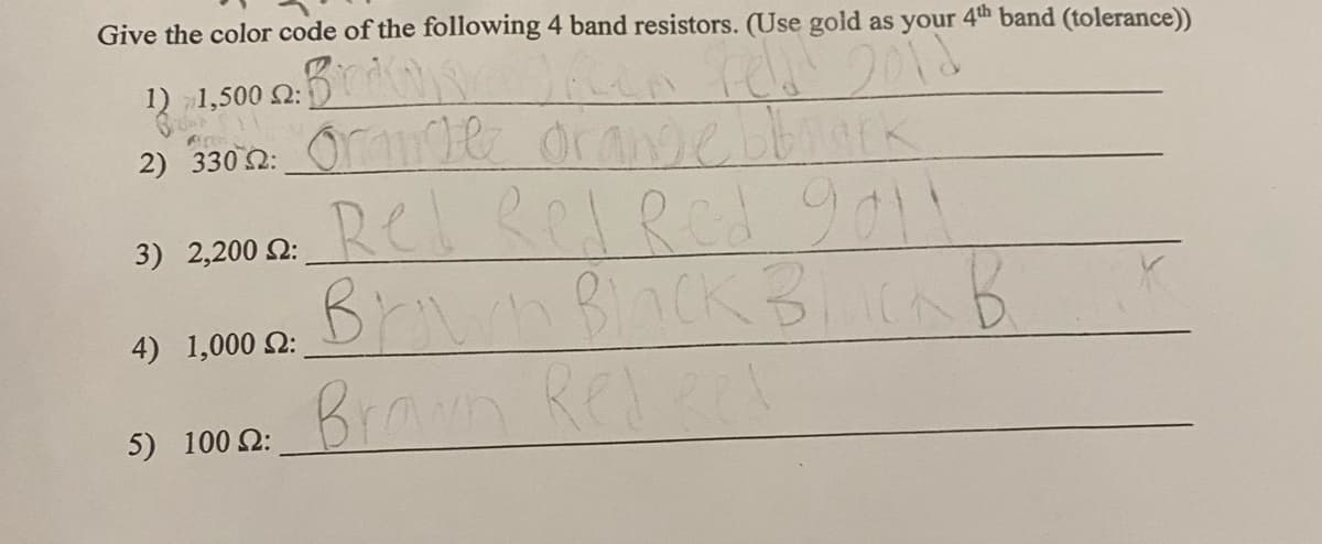 Give the color code of the following 4 band resistors. (Use gold as your 4th band (tolerance))
rell 2012
1) 1,500 2:
2) 3302: Orange orange bbrack
3) 2,200 2:
4) 1,000 S:
in 1
5) 100 2:
Rel Red Red 9011
Brown Black BlLICK B
Brown Redeel