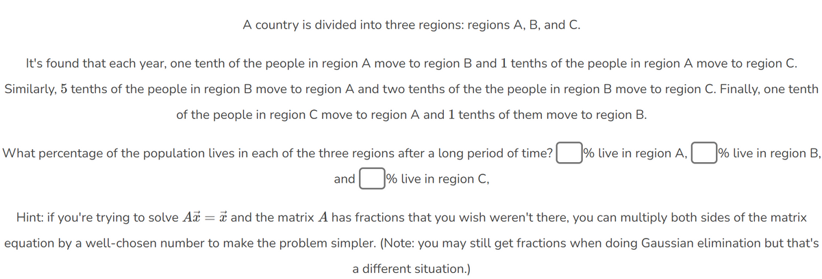 A country is divided into three regions: regions A, B, and C.
It's found that each year, one tenth of the people in region A move to region B and 1 tenths of the people in region A move to region C.
Similarly, 5 tenths of the people in region B move to region A and two tenths of the the people in region B move to region C. Finally, one tenth
of the people in region C move to region A and 1 tenths of them move to region B.
What percentage of the population lives in each of the three regions after a long period of time?
% live in region A,
% live in region B,
and
☐ % live in region C,
Hint: if you're trying to solve Ax:
=
and the matrix A has fractions that you wish weren't there, you can multiply both sides of the matrix
equation by a well-chosen number to make the problem simpler. (Note: you may still get fractions when doing Gaussian elimination but that's
a different situation.)