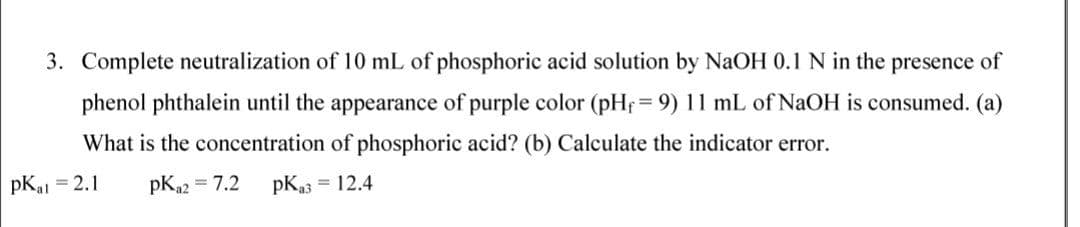 3. Complete neutralization of 10 mL of phosphoric acid solution by NaOH 0.1 N in the presence of
phenol phthalein until the appearance of purple color (pHf = 9) 11 mL of NaOH is consumed. (a)
!!
What is the concentration of phosphoric acid? (b) Calculate the indicator error.
pKal
= 2.1
pK22 = 7.2
pKa3 = 12.4
