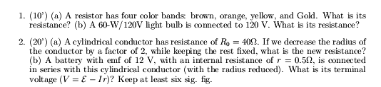 1. (10') (a) A resistor has four color bands brown, orange, yellow, and Gold. What is its
resistance? (b) A 60-W/120V light bulb is connected to 120 v. What is its resistance?
2. (20') (a) A cylindrical conductor has resistance of Ro = 402. If we decrease the radius of
the conductor by a factor of 2, while keeping the rest fixed, what is the new resistance?
(b) A battery with emf of 12 V, with an internal resistance of r = 0.52, is connected
in series with this cylindrical conductor (with the radius reduced). What is its terminal
voltage (V = E - Ir)? Keep at least six sig. fig.
