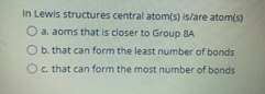 In Lewis structures central atom(s) is/are atom(s)
O a. aoms that is closer to Group 8A
O b. that can form the least number of bonds
O c. that can form the most number of bonds
