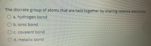 The discrete group of atoms that are held together by sharing valence electrons
O a. hydrogen bond
O b. ionic bond
Oc covalent bond
Od. metallic bond
