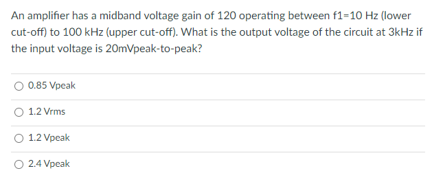 An amplifier has a midband voltage gain of 120 operating between f1=10 Hz (lower
cut-off) to 100 kHz (upper cut-off). What is the output voltage of the circuit at 3kHz if
the input voltage is 20mVpeak-to-peak?
0.85 Vpeak
O 1.2 Vrms
1.2 Vpeak
O 2.4 Vpeak