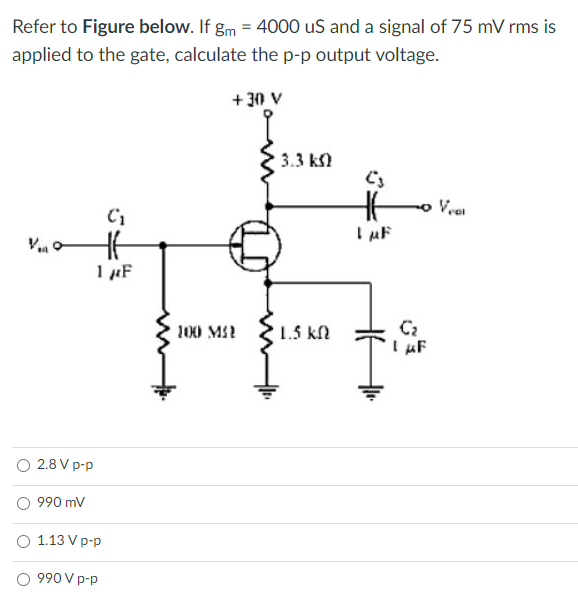 Refer to Figure below. If gm = 4000 us and a signal of 75 mV rms is
applied to the gate, calculate the p-p output voltage.
+30 V
3.3 km)
C3
1 μF
51
HE
1 μF
2.8 V p-p
990 mV
1.13 V p-p
990 V p-p
100 MI
1.5 kn
F
Vent