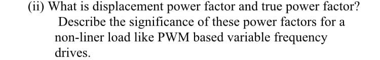 (ii) What is displacement power factor and true power factor?
Describe the significance of these power factors for a
non-liner load like PWM based variable frequency
drives.

