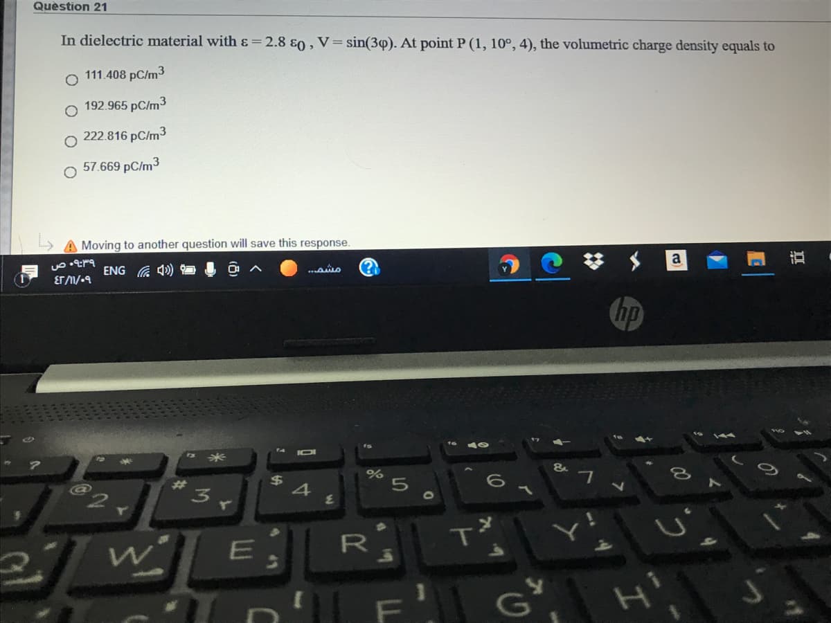 Quèstion 21
In dielectric material with ɛ=2.8 &0, V= sin(3p). At point P (1, 10°, 4), the volumetric charge density equals to
111.408 pC/m3
192.965 pC/m3
222.816 pC/m3
57.669 pC/m3
A Moving to another question will save this response.
a
直
ENG G 4)
(?)
...ao
hp
s米
&
%24
23
T
E.
