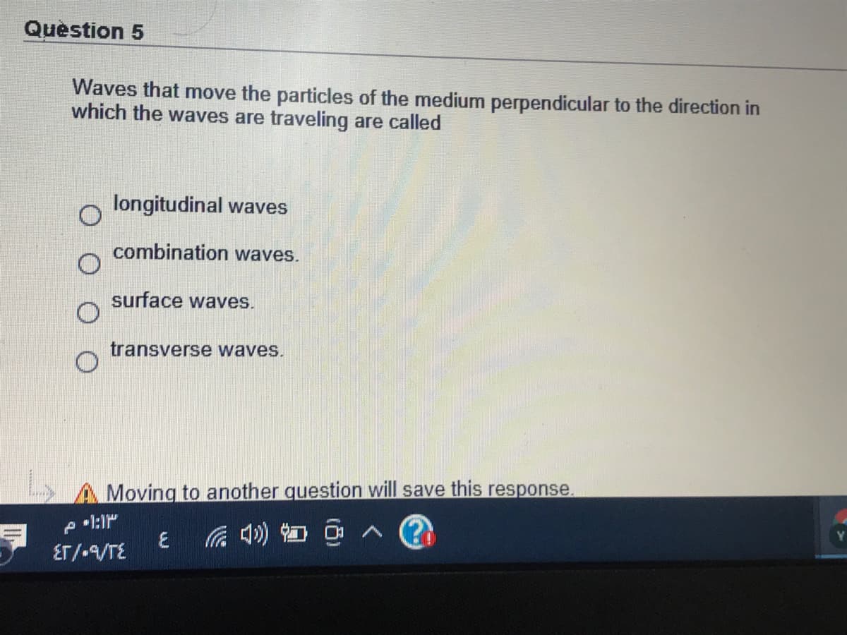 Quèstion 5
Waves that move the particles of the medium perpendicular to the direction in
which the waves are traveling are called
longitudinal waves
combination waves.
surface waves.
transverse waves.
Moving to another question will save this response.
后 4) 回
ET/-VTE
