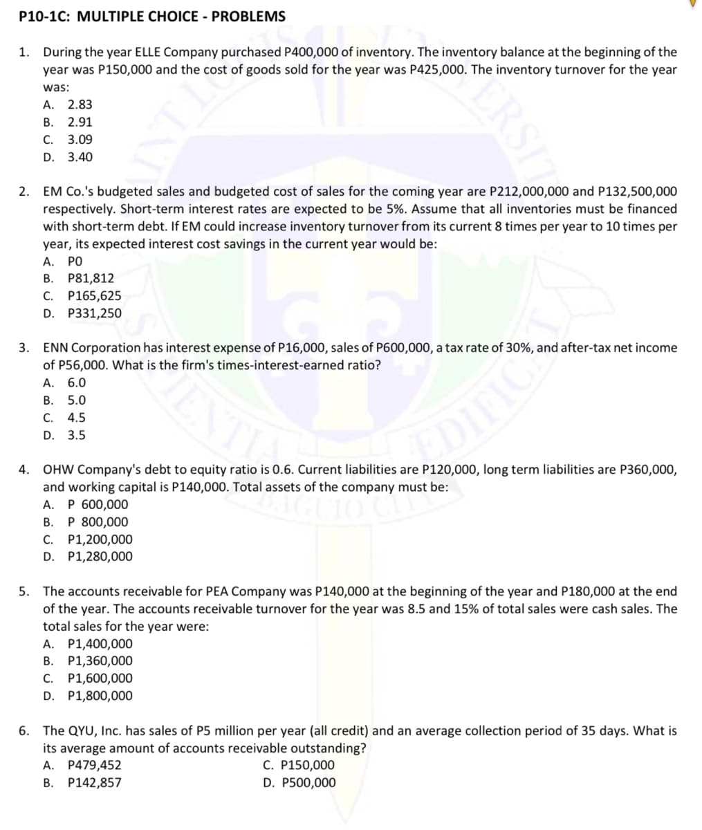 P10-1C: MULTIPLE CHOICE - PROBLEMS
1. During the year ELLE Company purchased P400,000 of inventory. The inventory balance at the beginning of the
year was P150,000 and the cost of goods sold for the year was P425,000. The inventory turnover for the year
was:
А. 2.83
В. 2.91
С. 3.09
D. 3.40
2. EM Co.'s budgeted sales and budgeted cost of sales for the coming year are P212,000,000 and P132,500,000
respectively. Short-term interest rates are expected to be 5%. Assume that all inventories must be financed
with short-term debt. If EM could increase inventory turnover from its current 8 times per year to 10 times per
year, its expected interest cost savings in the current year would be:
А.
PO
B. P81,812
С.
P165,625
D. P331,250
3. ENN Corporation has interest expense of P16,000, sales of P600,000, a tax rate of 30%, and after-tax net income
of P56,000. What is the firm's times-interest-earned ratio?
A. 6.0
В. 5.0
C. 4.5
D. 3.5
4. OHW Company's debt to equity ratio is 0.6. Current liabilities are P120,000, long term liabilities are P360,000,
and working capital is P140,000. Total assets of the company must be:
А. Р 600,000
P 800,000
C. P1,200,000
D. P1,280,000
В.
5. The accounts receivable for PEA Company was P140,000 at the beginning of the year and P180,000 at the end
of the year. The accounts receivable turnover for the year was 8.5 and 15% of total sales were cash sales. The
total sales for the year were:
A. P1,400,000
В.
P1,360,000
P1,600,000
D. P1,800,000
С.
6. The QYU, Inc. has sales of P5 million per year (all credit) and an average collection period of 35 days. What is
its average amount of accounts receivable outstanding?
C. P150,000
D. P500,000
А.
P479,452
В.
P142,857
ERSIT
TINE
