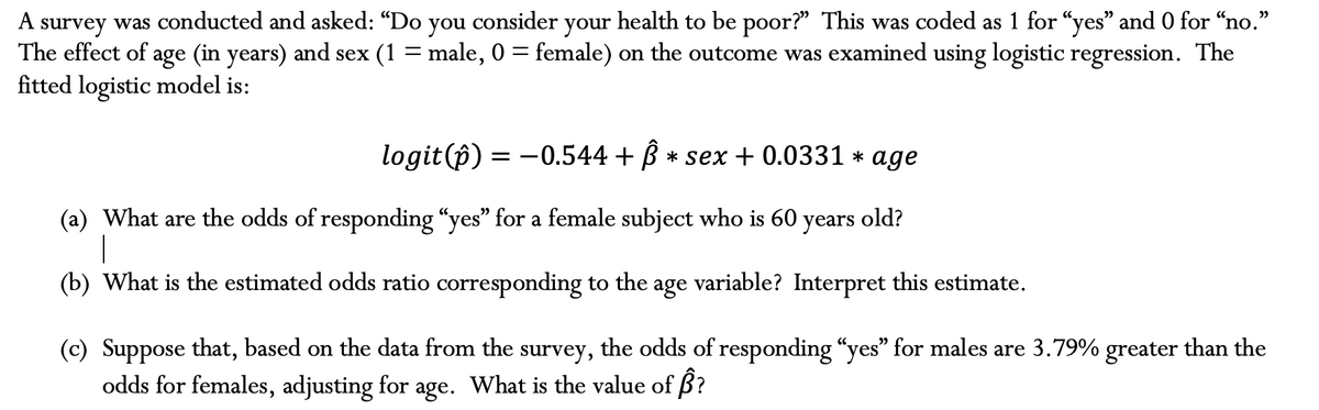 A survey was conducted and asked: “Do you consider your health to be poor?" This was coded as 1 for "yes" and 0 for "no."
The effect of age (in years) and sex (1 = male, 0 = female) on the outcome was examined using logistic regression. The
fitted logistic model is:
logit (p) =
= -0.544 + ß* sex + 0.0331 * age
old?
(a) What are the odds of responding "yes" for a female subject who is 60 years
|
(b) What is the estimated odds ratio corresponding to the age
variable? Interpret this estimate.
(c) Suppose that, based on the data from the survey, the odds of responding "yes" for males are 3.79% greater than the
odds for females, adjusting for age. What is the value of Â?