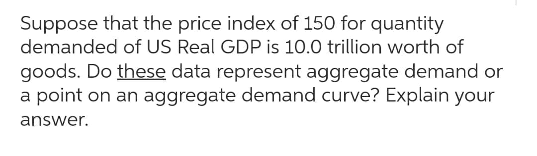 Suppose that the price index of 150 for quantity
demanded of US Real GDP is 10.0 trillion worth of
goods. Do these data represent aggregate demand or
a point on an aggregate demand curve? Explain your
answer.