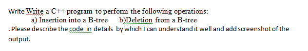 Write Write a C++ program to perfom the following operations:
a) Insertion into a B-tree b)Deletion from a B-tree
.Please describe the code in details bywhich I can understand it well and add screenshot of the
output.
