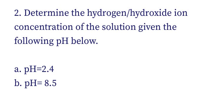 2. Determine the hydrogen/hydroxide ion
concentration of the solution given the
following pH below.
а. РH-2.4
b. рH- 8.5

