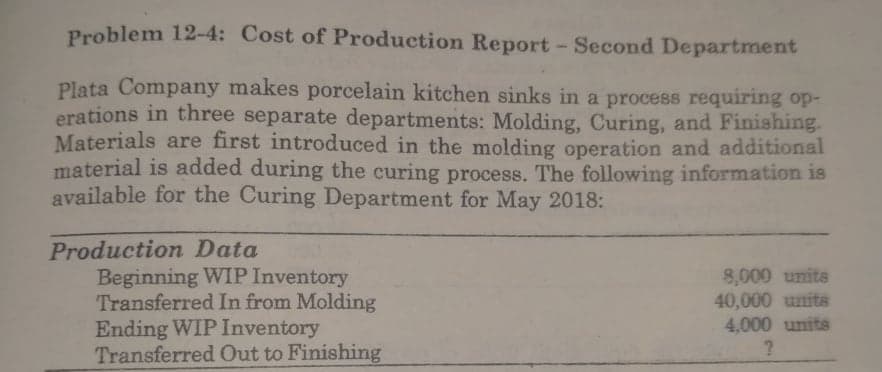 Problem 12-4: Cost of Production Report- Second Department
Plata Company makes porcelain kitchen sinks in a process requiring op-
erations in three separate departments: Molding, Curing, and Finishing.
Materials are first introduced in the molding operation and additional
material is added during the curing process. The following information is
available for the Curing Department for May 2018:
Production Data
Beginning WIP Inventory
Transferred In from Molding
Ending WIP Inventory
Transferred Out to Finishing
8,000 units
40,000 units
4,000 units
