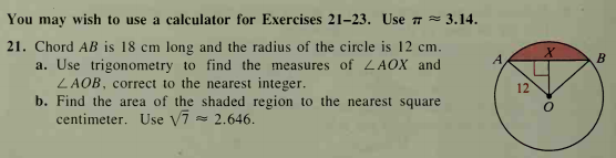 You may wish to use a calculator for Exercises 21-23. Use 7 = 3.14.
21. Chord AB is 18 cm long and the radius of the circle is 12 cm.
a. Use trigonometry to find the measures of LAOX and
LAOB, correct to the nearest integer.
b. Find the area of the shaded region to the nearest square
centimeter. Use V7 = 2.646.
A.
B
12
