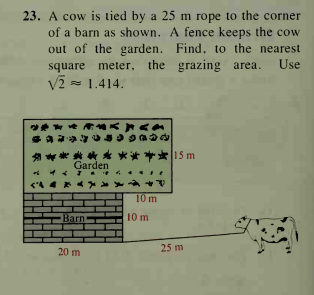 23. A cow is tied by a 25 m rope to the corner
of a barn as shown. A fence keeps the cow
out of the garden. Find, to the nearest
square meter, the grazing area.
V2 = 1.414.
****
Garden
天车普片1S m
A.
10m
Barn
10 m
25 m
20 m
