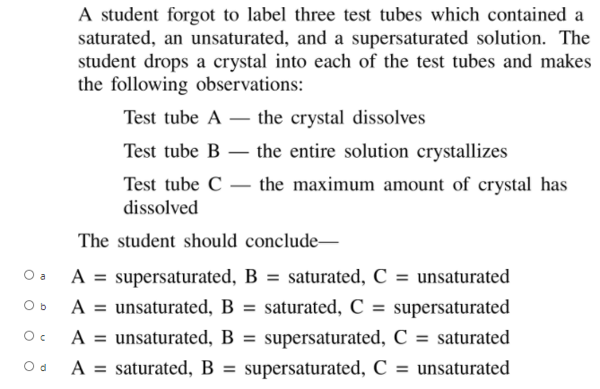 A student forgot to label three test tubes which contained a
saturated, an unsaturated, and a supersaturated solution. The
student drops a crystal into each of the test tubes and makes
the following observations:
Test tube A – the crystal dissolves
-
Test tube B – the entire solution crystallizes
-
Test tube C – the maximum amount of crystal has
dissolved
The student should conclude-
A = supersaturated, B = saturated, C = unsaturated
A = unsaturated, B = saturated, C = supersaturated
O a
O b
A = unsaturated, B =
A = saturated, B = supersaturated, C = unsaturated
Oc
supersaturated, C = saturated
Od
