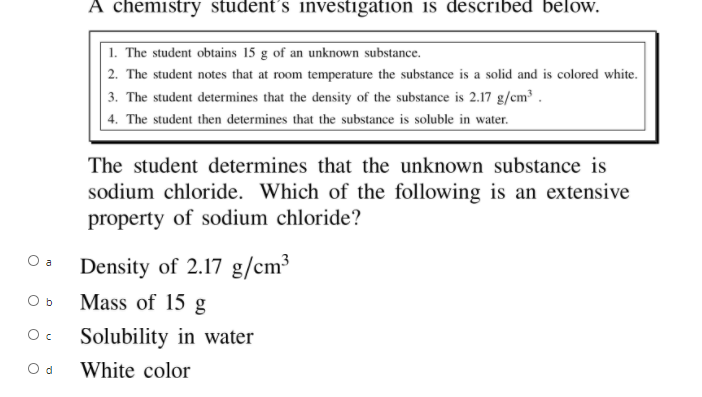 A chemistry student´s investigation is described below.
1. The student obtains 15 g of an unknown substance.
2. The student notes that at room temperature the substance is a solid and is colored white.
3. The student determines that the density of the substance is 2.17 g/cm³ .
| 4. The student then determines that the substance is soluble in water.
The student determines that the unknown substance is
sodium chloride. Which of the following is an extensive
property of sodium chloride?
O a
Density of 2.17 g/cm³
O b
Mass of 15 g
Solubility in water
O d
White color
