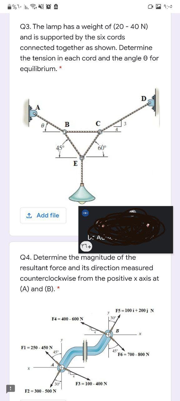 O P 9:-0
Q3. The lamp has a weight of (20 - 40 N)
and is supported by the six cords
connected together as shown. Determine
the tension in each cord and the angle e for
equilibrium. *
D
45°
60°
E
1 Add file
L: AL.
Q4. Determine the magnitude of the
resultant force and its direction measured
counterclockwise from the positive x axis at
(A) and (B).
F5 = 100 i+ 200j N
F4 = 400 - 600 N
| 30
B
F1 = 250 - 450N
45°
F6 = 700 - 800 N
30
F3 = 100 - 400 N
F2 = 300 - 500N
