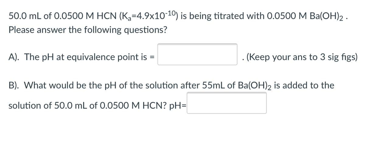 50.0 mL of 0.0500 M HCN (K3=4.9x1010) is being titrated with 0.0500 M Ba(OH)2 .
Please answer the following questions?
A). The pH at equivalence point is
. (Keep your ans to 3 sig figs)
B). What would be the pH of the solution after 55mL of Ba(OH)2 is added to the
solution of 50.0 mL of 0.0500 M HCN? pH=
