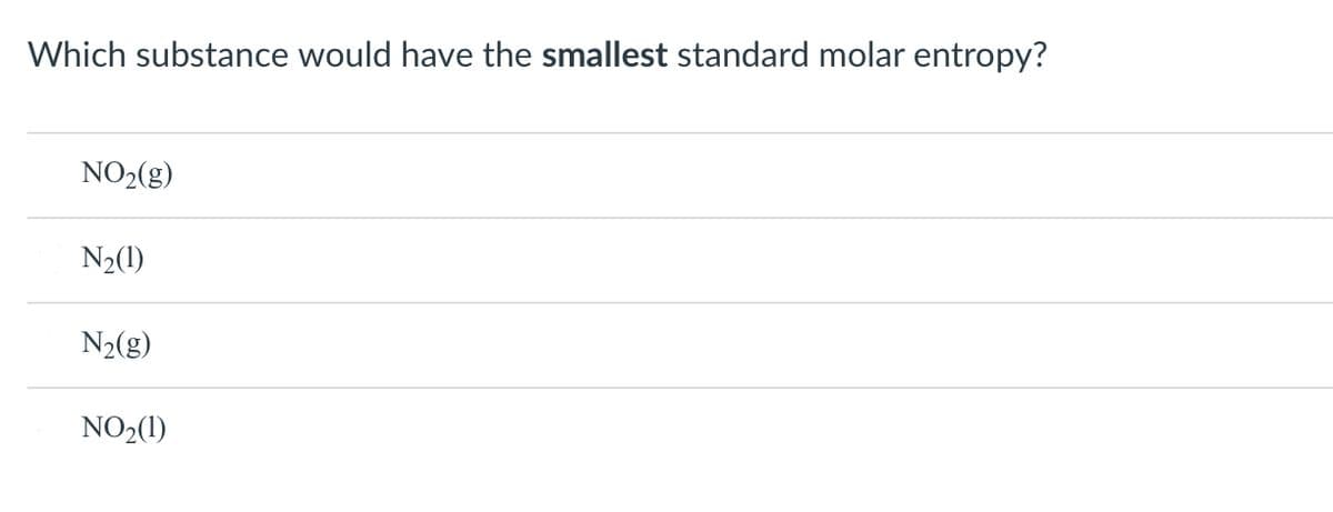 Which substance would have the smallest standard molar entropy?
NO2(g)
N2(1)
N2(g)
NO2(1)
