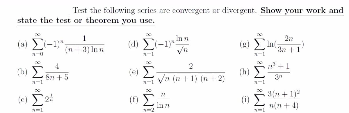 Test the following series are convergent or divergent. Show your work and
state the test or theorem you use.
1
In n
2n
( a) Σ-1
(d) (-1)":
(g) Im(;
(n +3) ln n
Зп + 1
n=0
n=
n=1
4
3
(b) E
(e) Σ
Vn (n + 1) (n +2)
n° +1
(h) >
8n + 5
n=1
3n
n=
n=1
3(n + 1)2
(c) £2*
(f)
In n
n=2
n(n + 4)
n=1
n=1
