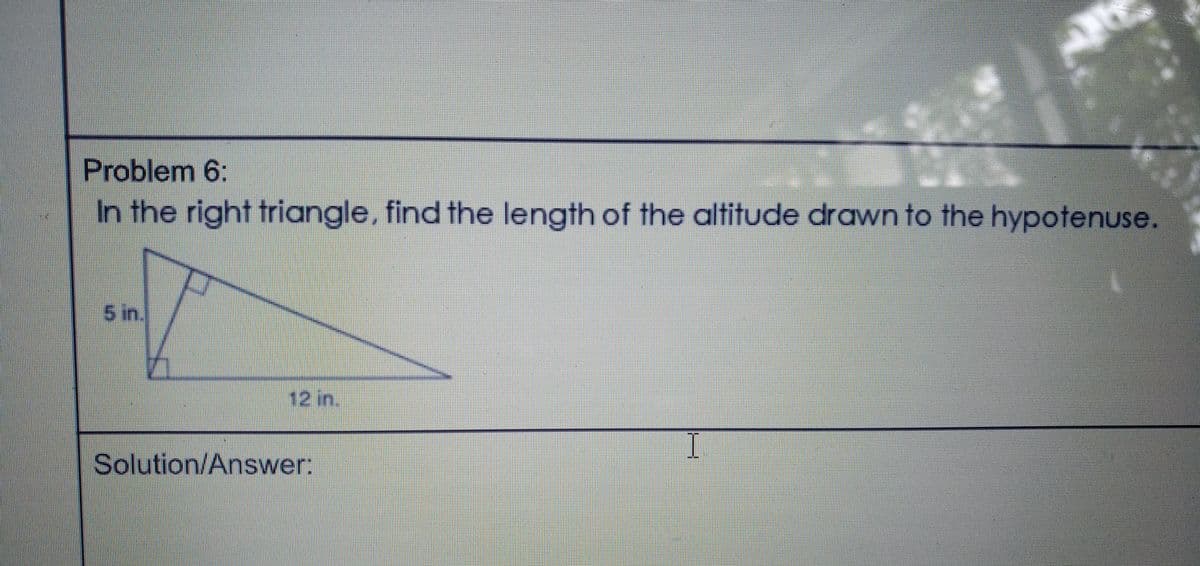 Problem 6:
In the right triangle, find the length of the altitude drawn to the hypotenuse.
5 in.
12 in.
I
Solution/Answer:

