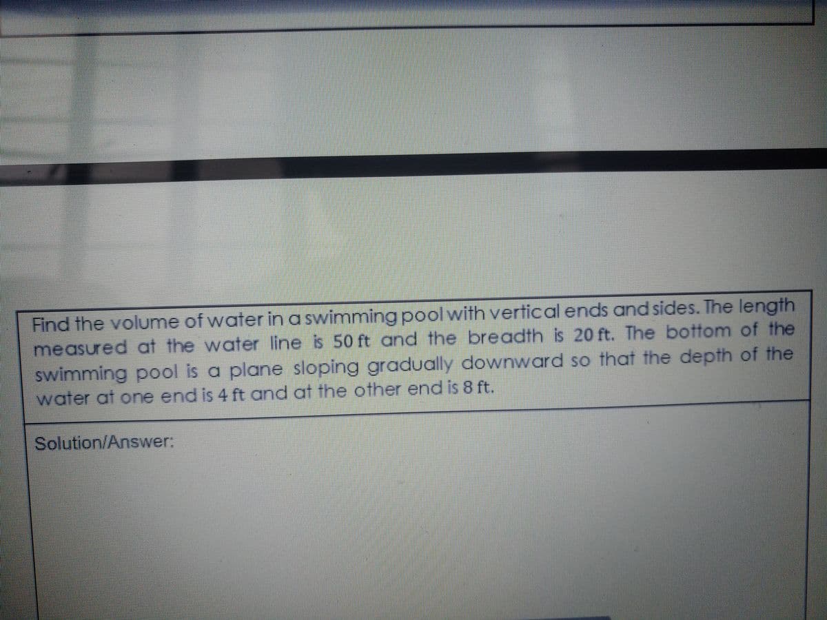 Find the volume of water in a swimming pool with vertical ends and sides. The length
measured at the water line is 50 ft and the breadth is 20 ft. The bottom of the
swimming pool is a plane sloping gradually downward so that the depth of the
water at one end is 4 ft and at the other end is 8 ft.
Solution/Answer:
