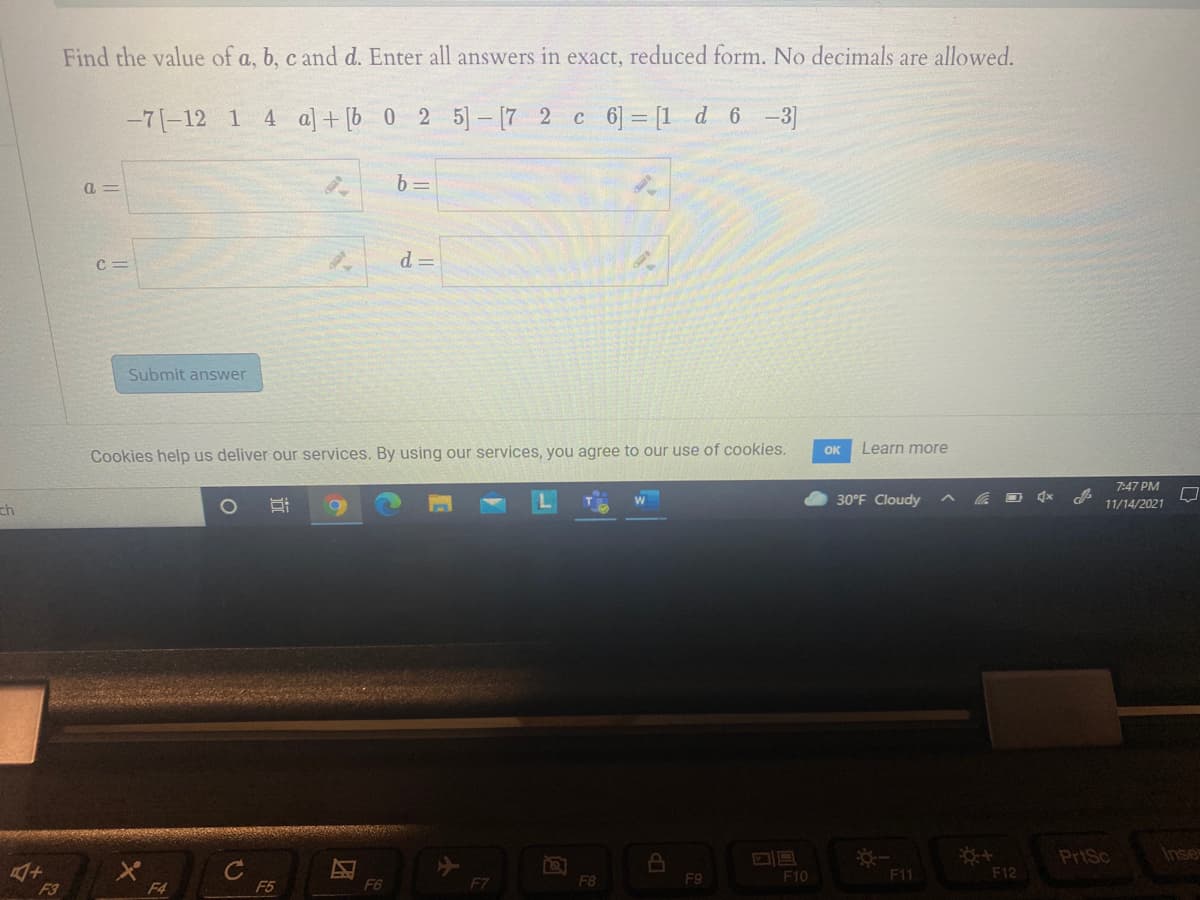 Find the value of a, b, c and d. Enter all answers in exact, reduced form. No decimals are allowed.
-7(-12 1
4 a] + [b 0 2 5]- [7 2 c 6] = [1 d 6 -3]
a =
b 3=
C =
d =
Submit answer
OK
Learn more
Cookies help us deliver our services. By using our services, you agree to our use of cookies.
7:47 PM
30°F Cloudy
11/14/2021
ch
PriSc
Inse
F8
F9
F10
F11
F12
F3
F4
F5
F6
F7
