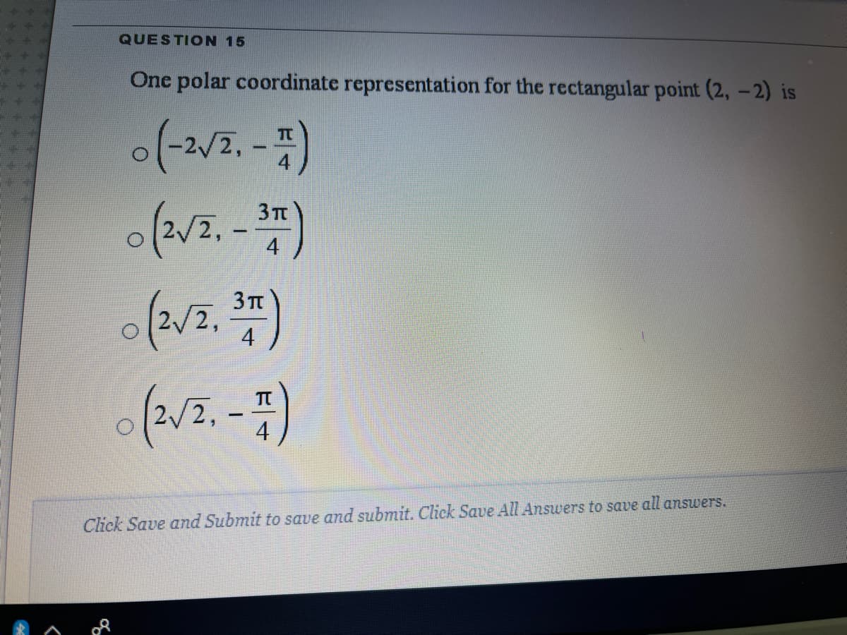QUESTION 15
One polar coordinate representation for the rectangular point (2, -2) is
(-27.-)
3Tt
2,
4
3 TT
4
Click Save and Submit to save and submit. Click Save All Answers to save all answers.
2.
