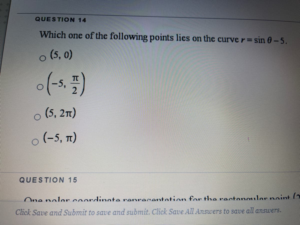 QUESTION 14
Which one of the following points lies on the curve r= sin 0-5.
o (5, 0)
-5,
(5, 21)
o (-5,
(-5, t1)
QUESTION 15
One nolor coordinate reprecentotion for the ractongulor noint
Click Save and Submit to save and submit. Click Save All Answers to save all answers.
