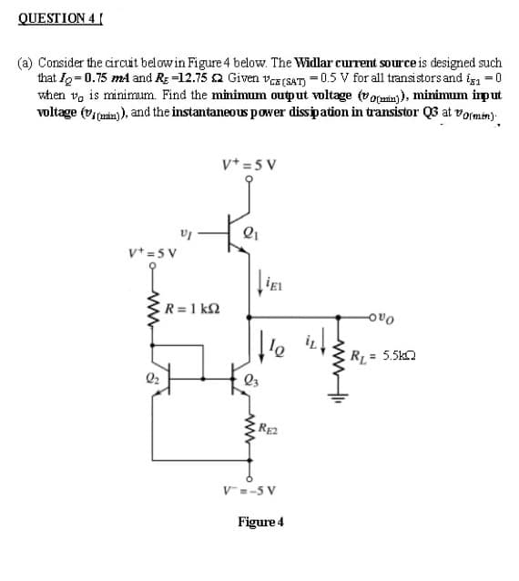 QUESTION 4 I
(a) Consider the circuit belowin Figure 4 below. The Widlar current source is designed such
that Ig=0.75 mA and Rg =12.75 2 Given va(SAT) = 0.5 V for all transistors and i =0
when v, is minimum. Find the minimum output voltage (vocaia)), minimum iput
voltage (v(aia) ), and the instantaneous power dissipation in transistor Q3 at vormin):
v* = 5 V
v* =5 V
R = 1 k2
Oa어
ER = 5.5kn
RE2
V=-5 V
Figure 4
