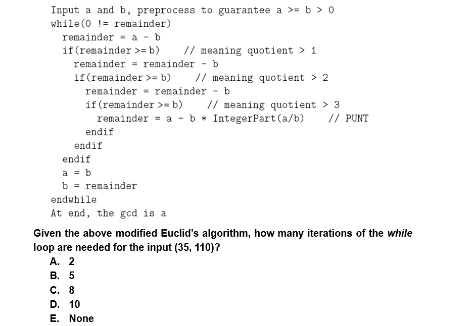 Input a and b, preprocess to guarantee a >= b > 0
while (0 != remainder)
remainder = a - b
if(remainder >= b)
// meaning quotient > 1
remainder
remainder - b
%3D
if(remainder >= b)
// meaning quotient > 2
remainder = remainder - b
// meaning quotient > 3
// PUNT
if (remainder >= b)
remainder = a - b * IntegerPart(a/b)
endif
endif
endif
a = b
b = remainder
endwhile
At end, the gcd is a
Given the above modified Euclid's algorithm, how many iterations of the while
loop are needed for the input (35, 110)?
А. 2
В. 5
С. 8
D. 10
E. None
