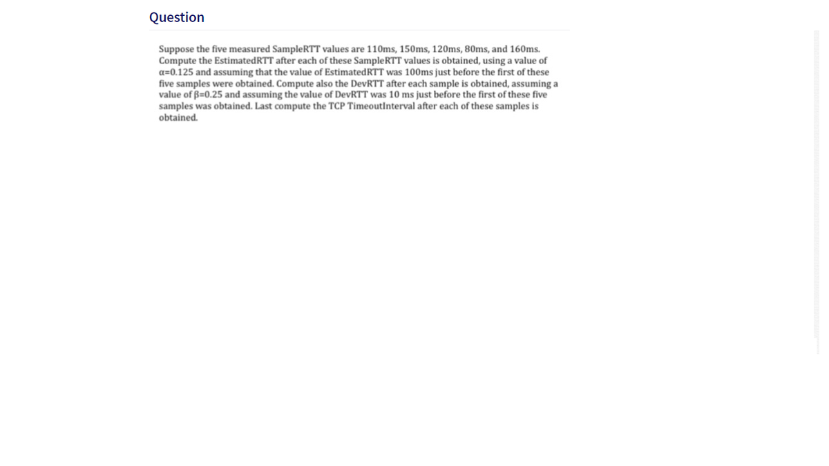 Question
Suppose the five measured SampleRTT values are 110ms, 150ms, 120ms, 80ms, and 160ms.
Compute the EstimatedRTT after each of these SampleRTT values is obtained, using a value of
a=0.125 and assuming that the value of EstimatedRTT was 100ms just before the first of these
five samples were obtained. Compute also the DevRTT after each sample is obtained, assuming a
value of B=0.25 and assuming the value of DevRTT was 10 ms just before the first of these five
samples was obtained. Last compute the TCP TimeoutInterval after each of these samples is
obtained.
