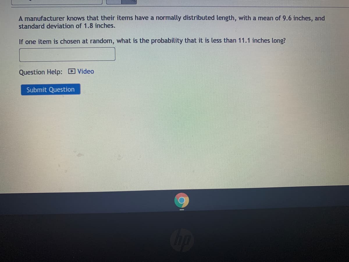 A manufacturer knows that their items have a normally distributed length, with a mean of 9.6 inches, and
standard deviation of 1.8 inches.
If one item is chosen at random, what is the probability that it is less than 11.1 inches long?
Question Help: D Video
Submit Question
Cop
