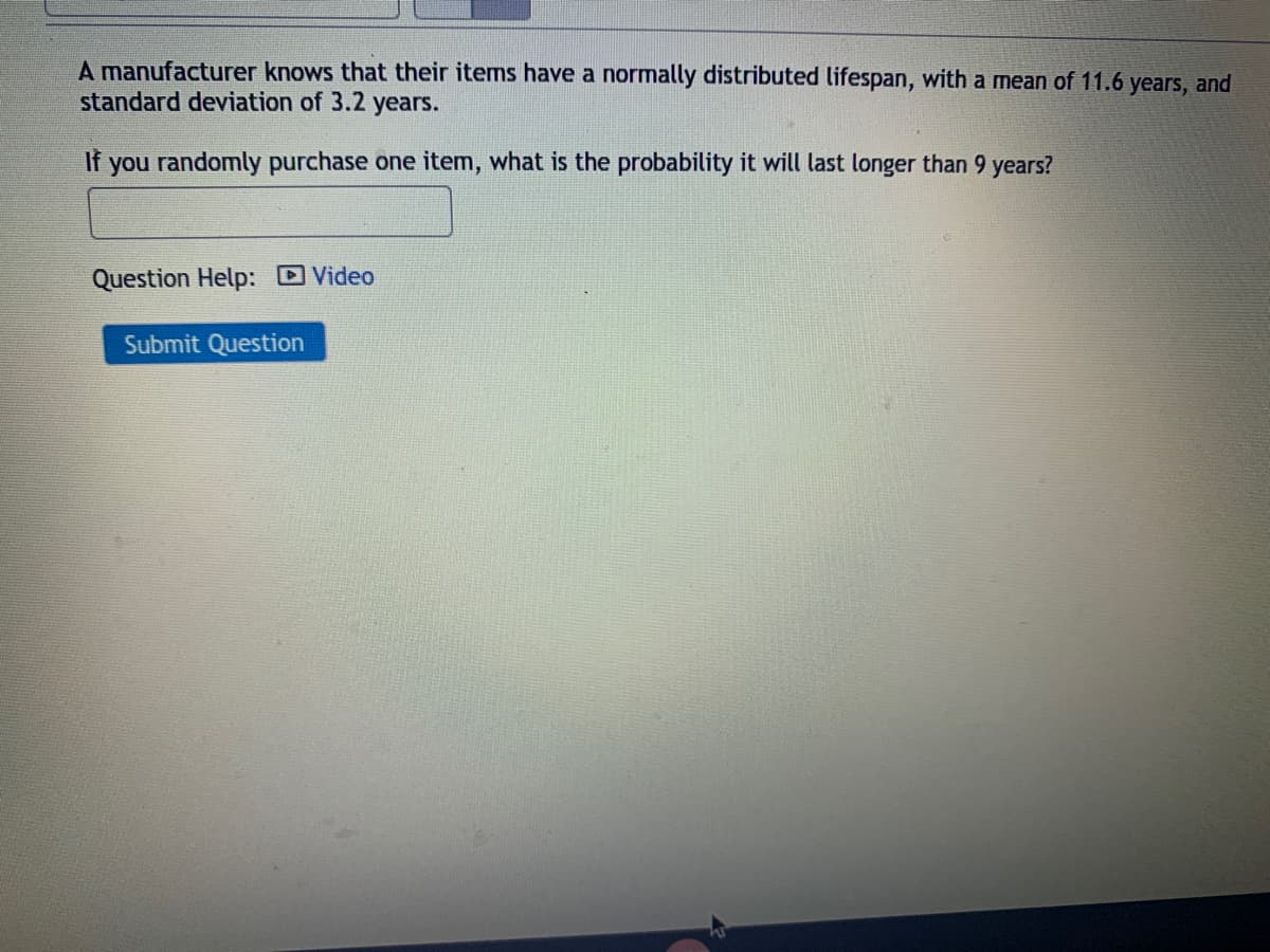 A manufacturer knows that their items have a normally distributed lifespan, with a mean of 11.6 years, and
standard deviation of 3.2 years.
If
you randomly purchase one item, what is the probability it will last longer than 9 years?
Question Help: D Video
Submit Question
