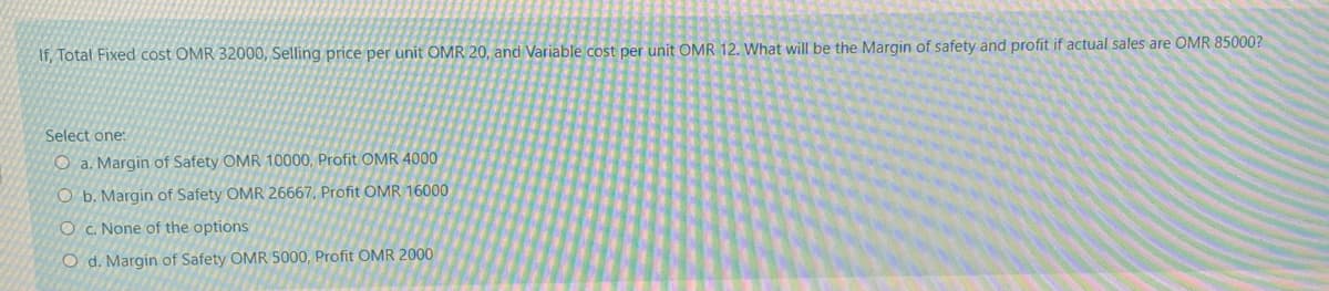 If, Total Fixed cost OMR 32000, Selling price per unit OMR 20, and Variable cost per unit OMR 12. What will be the Margin of safety and profit if actual sales are OMR 85000?
Select one:
O a. Margin of Safety OMR 10000, Profit OMR 4000
O b. Margin of Safety OMR 26667, Profit OMR 16000
O c. None of the options
O d. Margin of Safety OMR 5000, Profit OMR 2000
