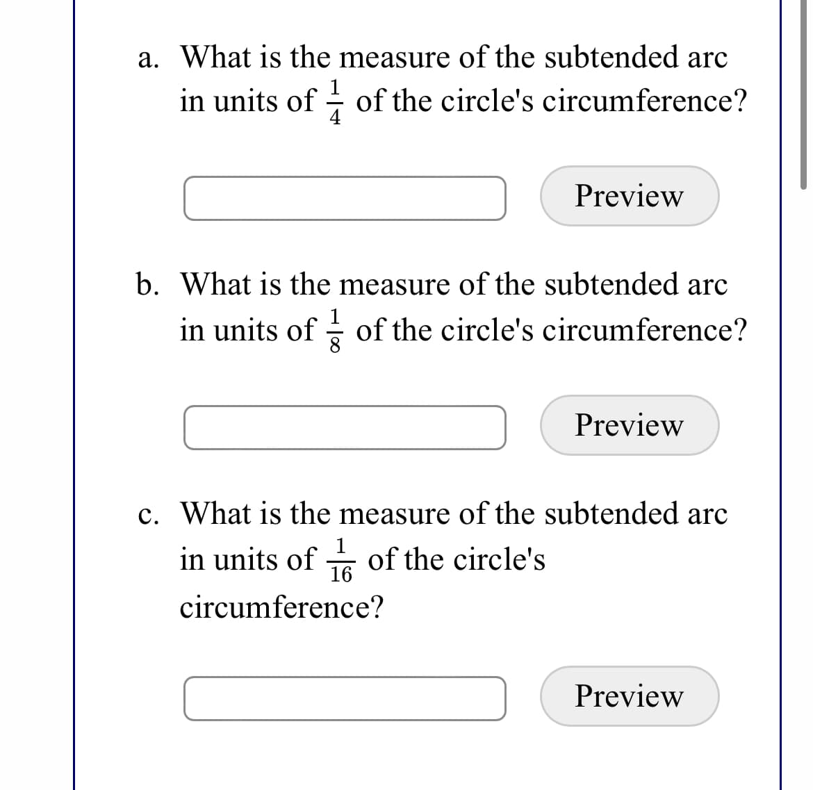 a. What is the measure of the subtended arc
in units of - of the circle's circumference?
Preview
b. What is the measure of the subtended arc
in units of - of the circle's circumference?
Preview
c. What is the measure of the subtended arc
1
in units of of the circle's
16
circumference?
Preview
