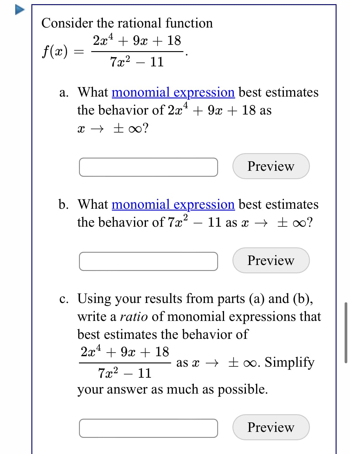 Consider the rational function
2а1 + 9х + 18
f(x) :
7x2 – 11
a. What monomial expression best estimates
the behavior of 2x* + 9x + 18 as
x → ±∞?
Preview
b. What monomial expression best estimates
the behavior of 7x²
11 as x → ±∞?
-
Preview
c. Using your results from parts (a) and (b),
write a ratio of monomial expressions that
best estimates the behavior of
2x* + 9x + 18
as x → ± o. Simplify
7x2
11
your answer as much as possible.
Preview
