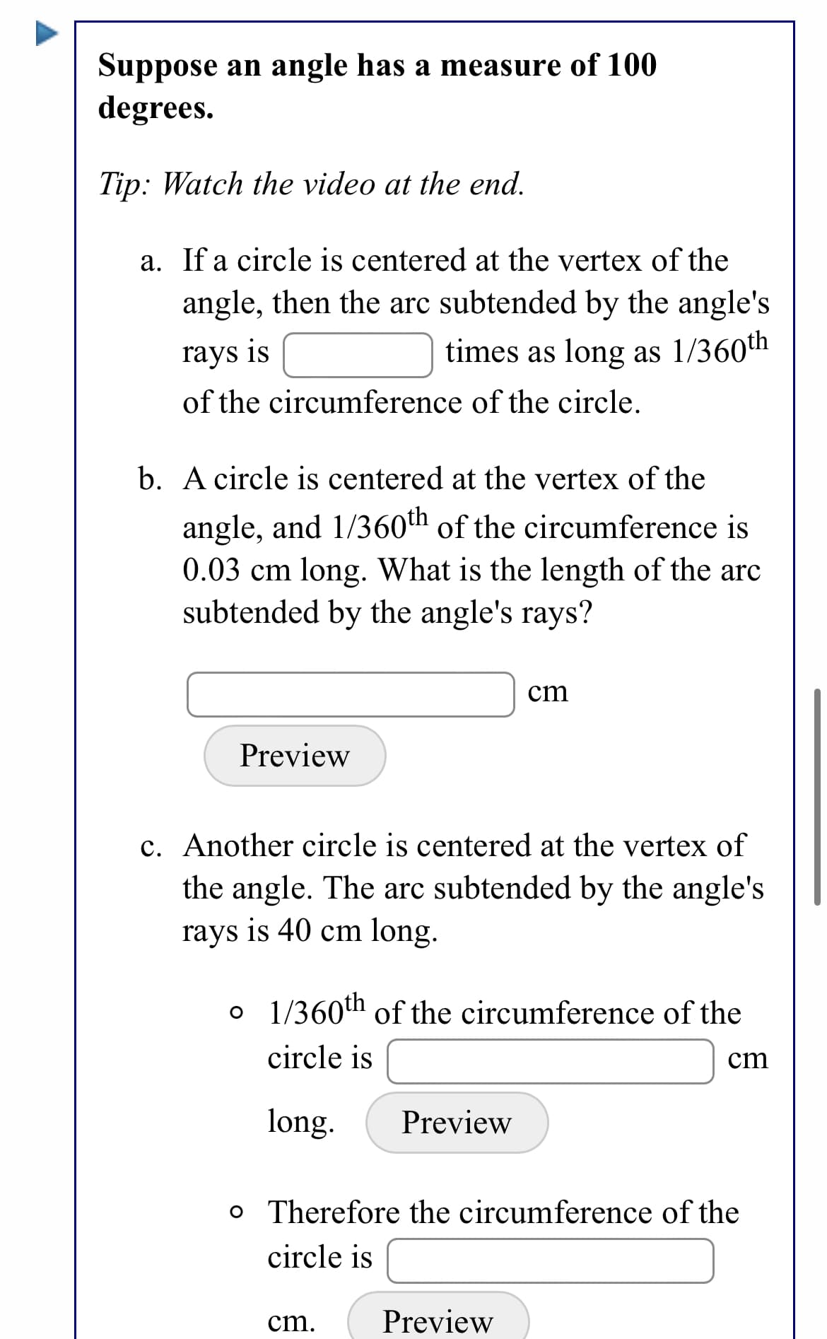 Suppose an angle has a measure of 100
degrees.
Tip: Watch the video at the end.
a. If a circle is centered at the vertex of the
angle, then the arc subtended by the angle's
rays is
times as long as 1/360th
of the circumference of the circle.
b. A circle is centered at the vertex of the
angle, and 1/36oth of the circumference is
0.03 cm long. What is the length of the arc
subtended by the angle's rays?
cm
Preview
c. Another circle is centered at the vertex of
the angle. The arc subtended by the angle's
rays is 40 cm long.
o 1/360th of the circumference of the
circle is
cm
long.
Preview
o Therefore the circumference of the
circle is
cm.
Preview
