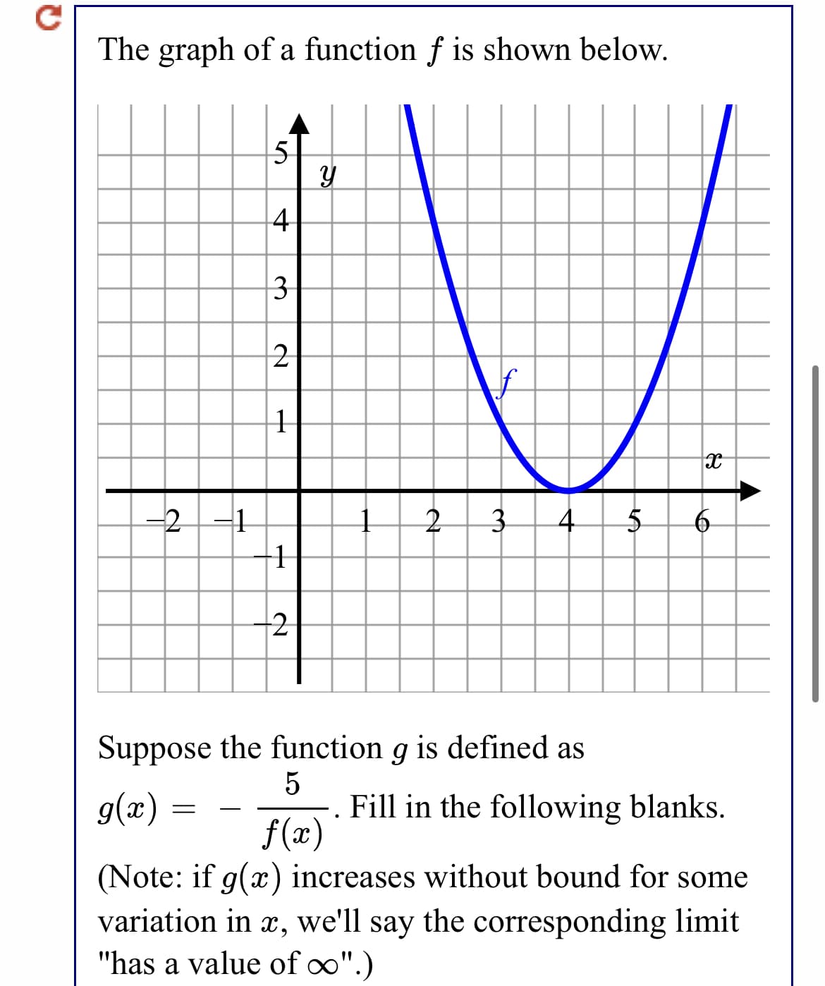 The graph of a function f is shown below.
5
4
3
2
-2
-1
4
Suppose the function g is defined as
5
Fill in the following blanks.
f(x)
g(x) :
-
(Note: if g(x) increases without bound for some
variation in x, we'll say the corresponding limit
"has a value of o".)
