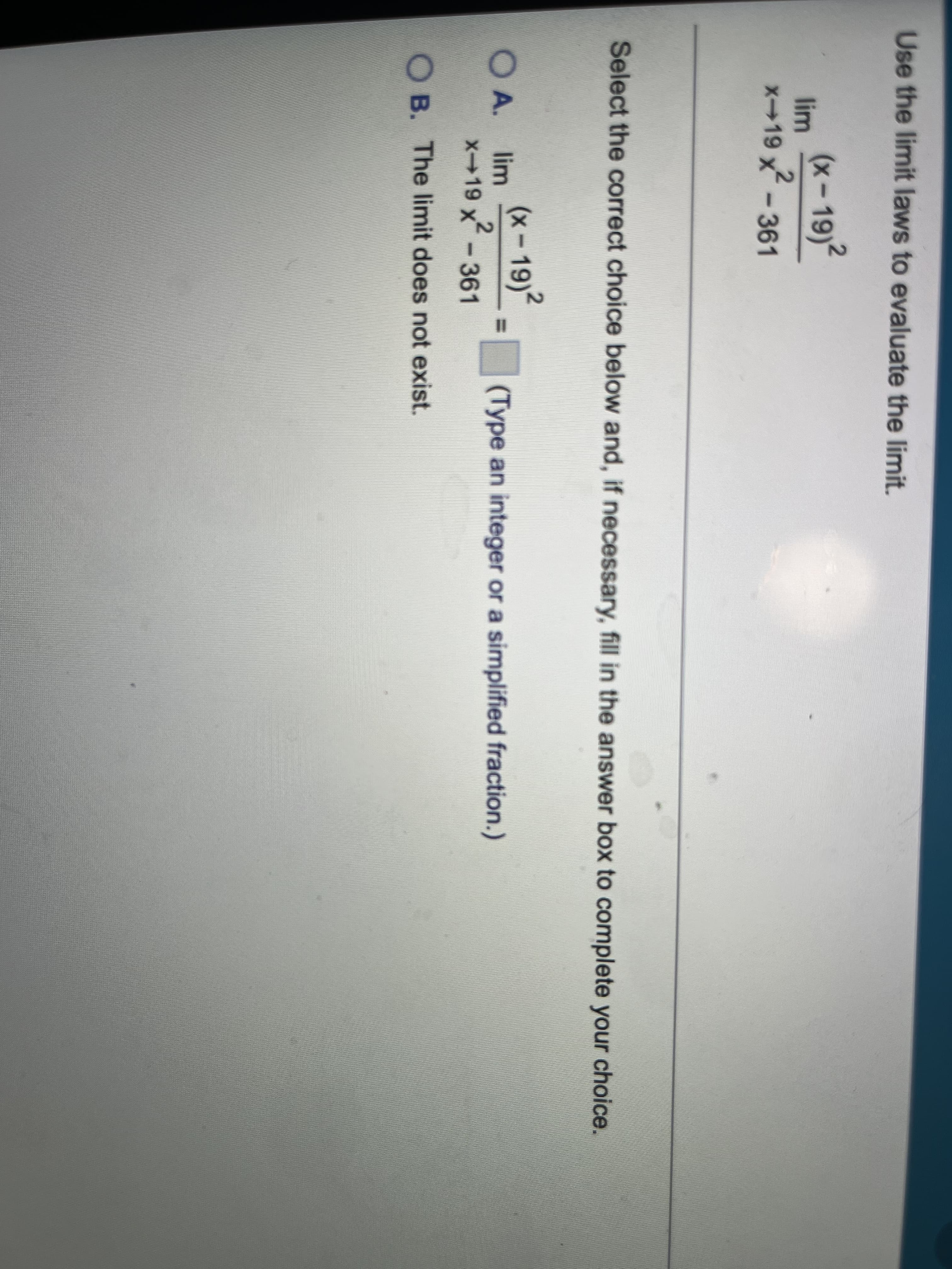 Use the limit laws to evaluate the limit.
(x - 19)?
lim
x-19 x-361
Select the correct choice below and, if necessary, fill in the answer box to complete your choice.
O A.
(x-19)2
lim
(Type an integer or a simplified fraction.)
%3D
x-19 x-361
OB. The limit does not exist.
